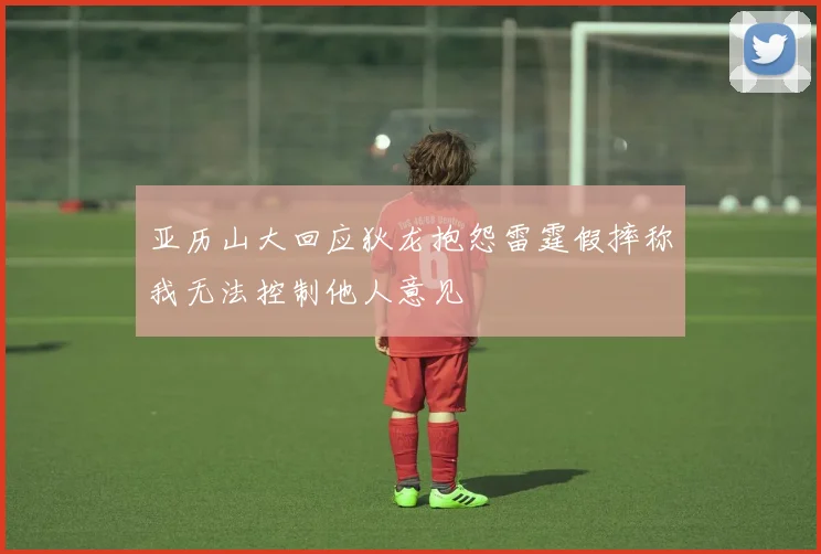 亚历山大回应狄龙抱怨雷霆假摔称我无法控制他人意见
