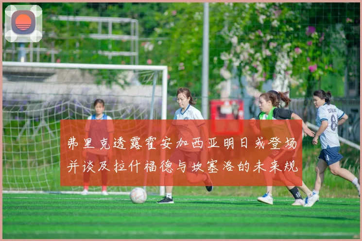 弗里克透露霍安加西亚明日或登场并谈及拉什福德与坎塞洛的未来规划