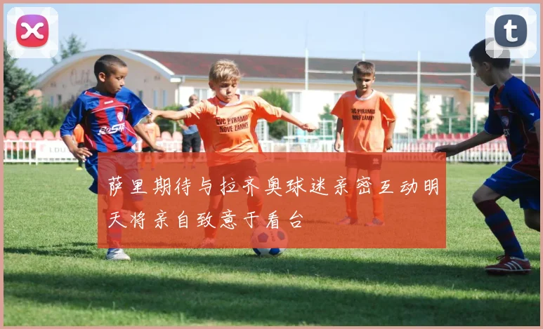 萨里期待与拉齐奥球迷亲密互动明天将亲自致意于看台