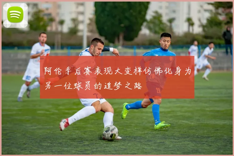 阿伦季后赛表现大变样仿佛化身为另一位球员的追梦之路