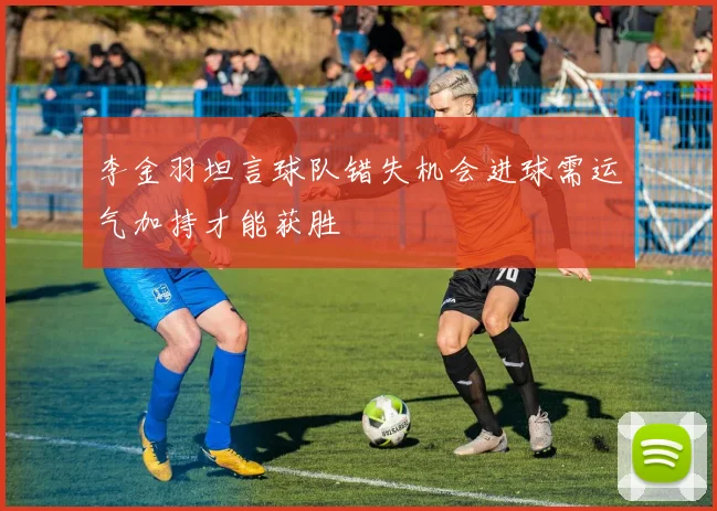 李金羽坦言球队错失机会进球需运气加持才能获胜
