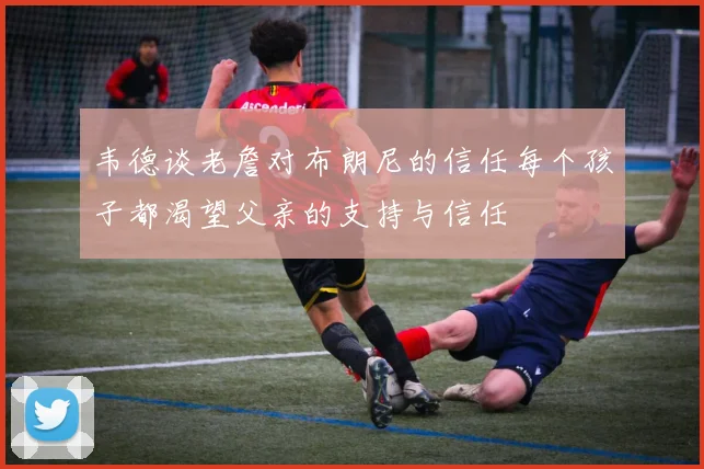 韦德谈老詹对布朗尼的信任每个孩子都渴望父亲的支持与信任